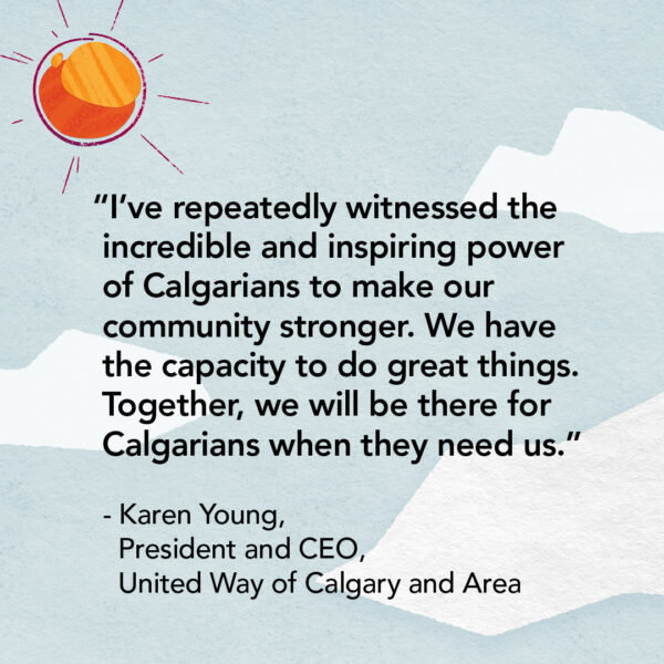 "I've repeatedly witnessed the incredible and inspiring power of Calgarians to make our community stronger. We have the capacity to do great things. Together, we will be there for Calgarians when they need us." - Karen Young, President and CEO, United Way of Calgary and Area